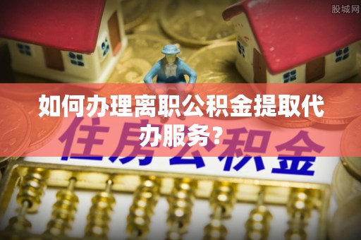 仙居如何办理离职公积金提取代办服务？