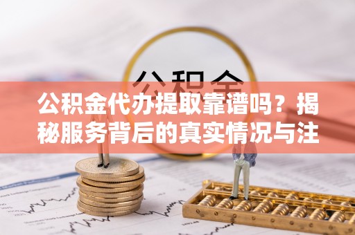 仙居公积金代办提取靠谱吗？揭秘服务背后的真实情况与注意事项