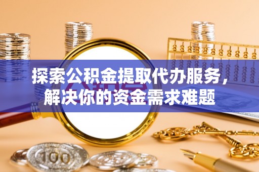 仙居探索公积金提取代办服务，解决你的资金需求难题