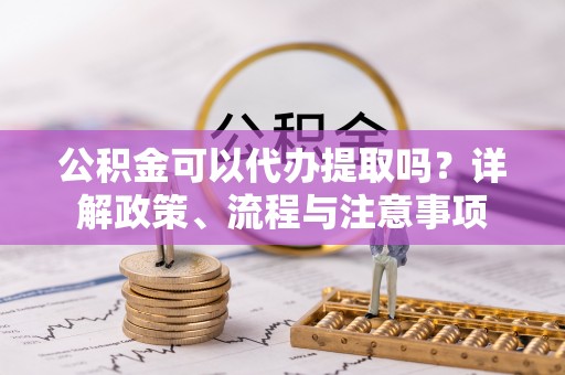 仙居公积金可以代办提取吗？详解政策、流程与注意事项