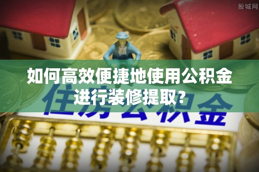 仙居如何高效便捷地使用公积金进行装修提取？