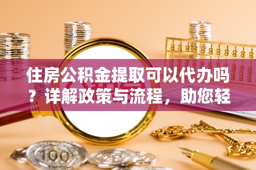 仙居住房公积金提取可以代办吗？详解政策与流程，助您轻松解决疑问