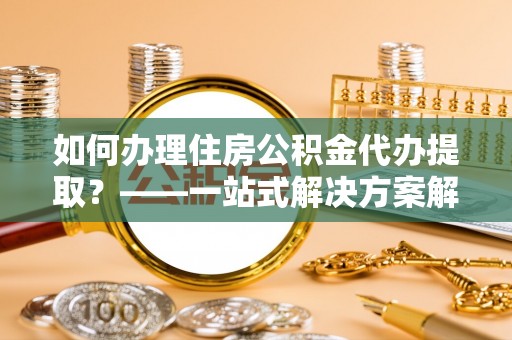 仙居如何办理住房公积金代办提取？——一站式解决方案解析