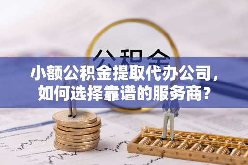 仙居小额公积金提取代办公司，如何选择靠谱的服务商？