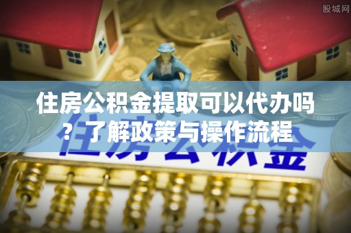 仙居住房公积金提取可以代办吗？了解政策与操作流程