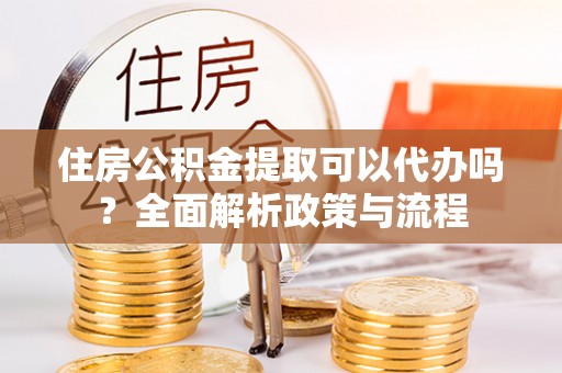 仙居住房公积金提取可以代办吗？全面解析政策与流程