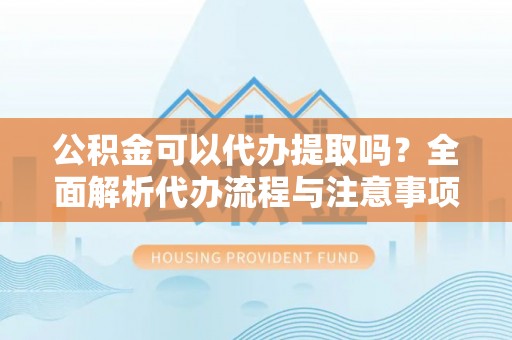 仙居公积金可以代办提取吗？全面解析代办流程与注意事项