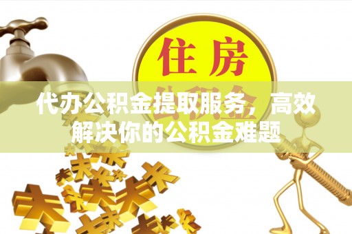 仙居代办公积金提取服务，高效解决你的公积金难题