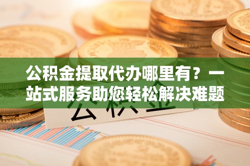 仙居公积金提取代办哪里有？一站式服务助您轻松解决难题