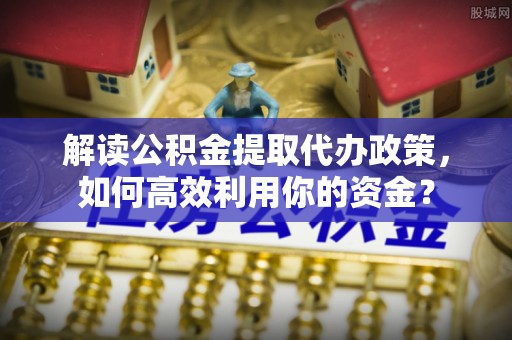 仙居解读公积金提取代办政策，如何高效利用你的资金？