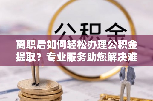 仙居离职后如何轻松办理公积金提取？专业服务助您解决难题