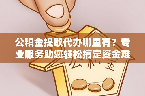 仙居公积金提取代办哪里有？专业服务助您轻松搞定资金难题