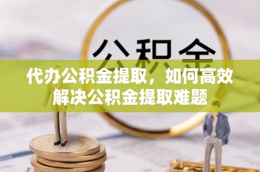 仙居代办公积金提取，如何高效解决公积金提取难题