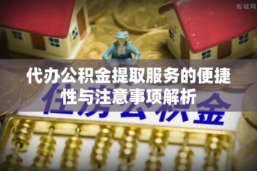 仙居代办公积金提取服务的便捷性与注意事项解析