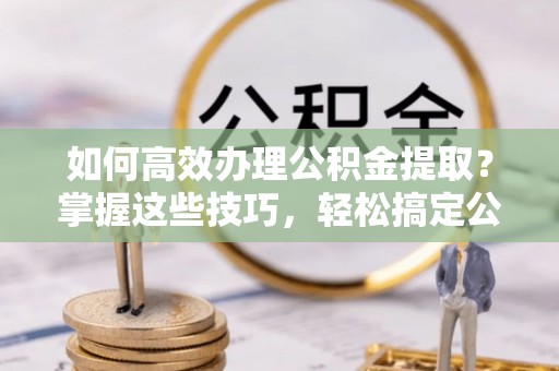 仙居如何高效办理公积金提取？掌握这些技巧，轻松搞定公积金代办提取